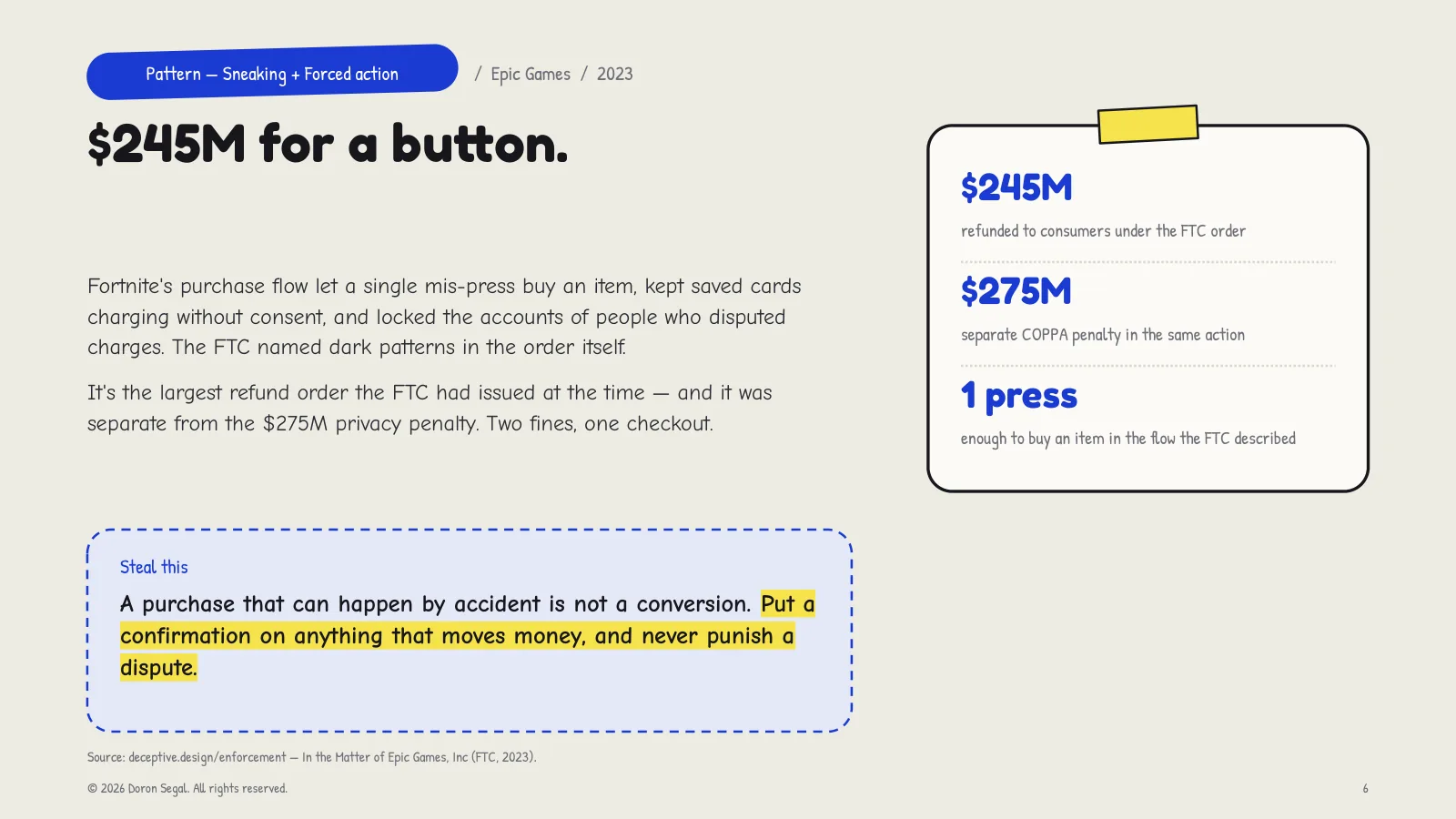 Sneaking and forced action at Epic Games: Fortnite's purchase flow let a single mis-press buy an item, kept saved cards charging without consent, and locked accounts of people who disputed charges. $245M refunded, plus a separate $275M COPPA penalty. Steal this: put a confirmation on anything that moves money, and never punish a dispute.