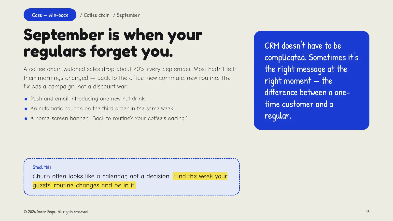 Case: a coffee chain saw sales drop about 20% every September as routines changed. The campaign: push and email for one new hot drink, an automatic coupon on the third order that week, and a banner reading 'Back to routine? Your coffee's waiting.' Steal this: churn often follows the calendar — find the week routines change and be in it.