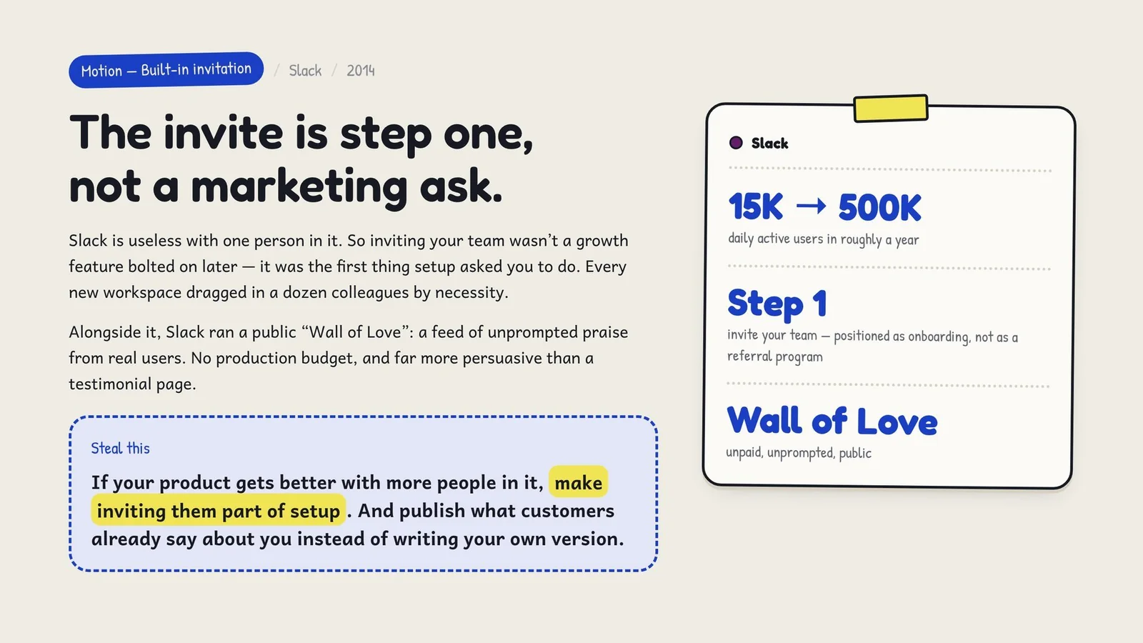 Inviting your team was the first thing setup asked you to do, taking Slack from 15K to 500K daily active users in about a year, alongside a public Wall of Love. Steal this: if your product gets better with more people in it, make inviting them part of setup.